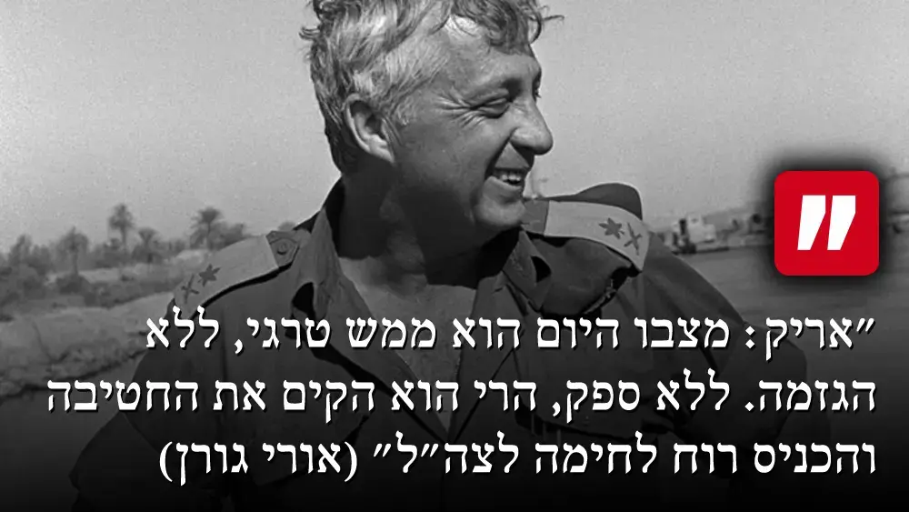 "אריק: מצבו היום הוא ממש טרגי, ללא הגזמה. ללא ספק, הרי הוא הקים את החטיבה והכניס רוח לחימה לצה"ל" (אורי גורן) (עיבוד תמונה) "אריק: מצבו היום הוא ממש טרגי, ללא הגזמה. ללא ספק, הרי הוא הקים את החטיבה והכניס רוח לחימה לצה"ל" (אורי גורן) (עיבוד תמונה)