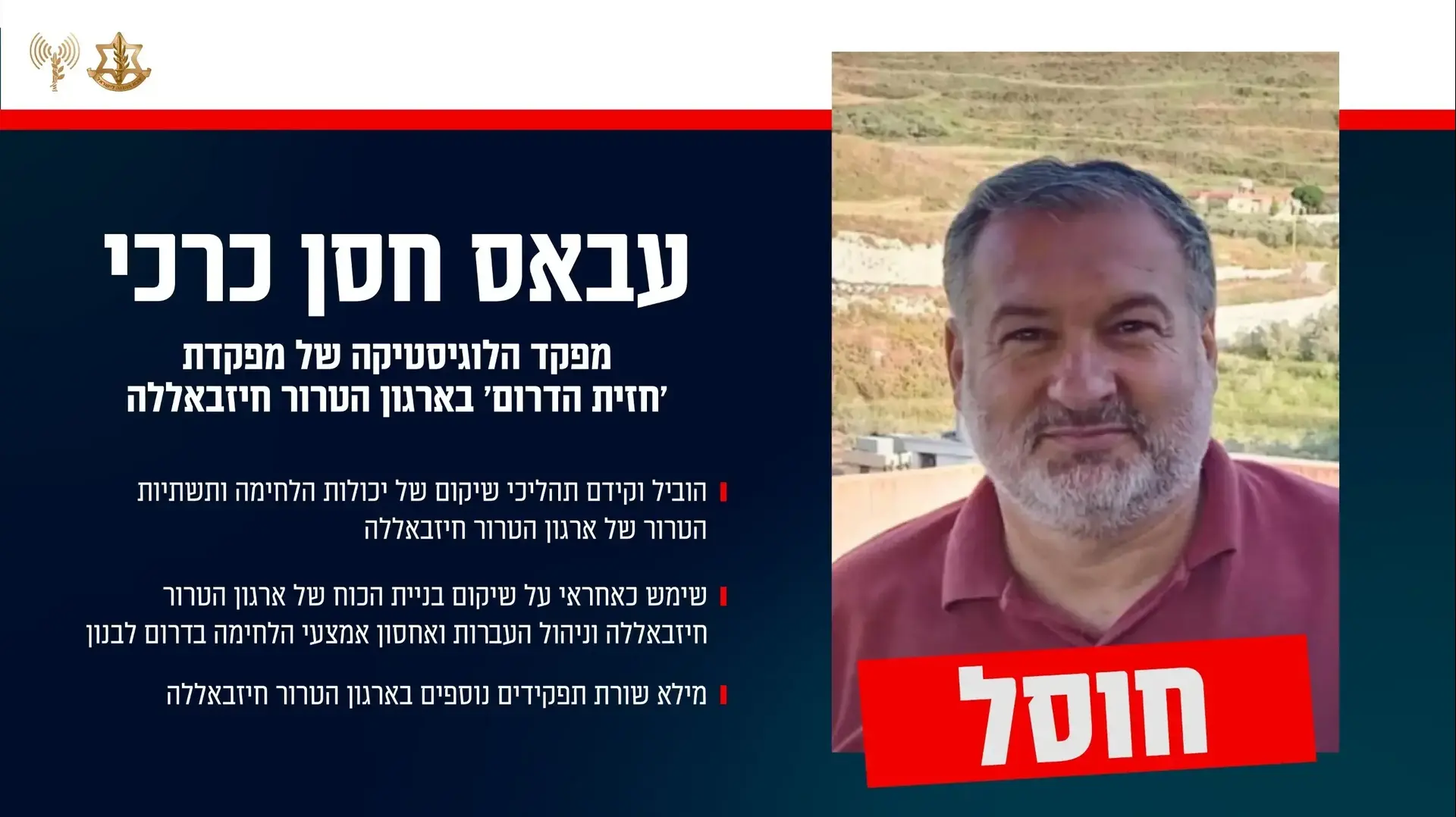 צה"ל חיסל את מפקד הלוגיסטיקה של מפקדת 'חזית הדרום' בארגון הטרור חיזבאללה - המחבל עבאס חסן כרכי. צה"ל חיסל את מפקד הלוגיסטיקה של מפקדת 'חזית הדרום' בארגון הטרור חיזבאללה - המחבל עבאס חסן כרכי.