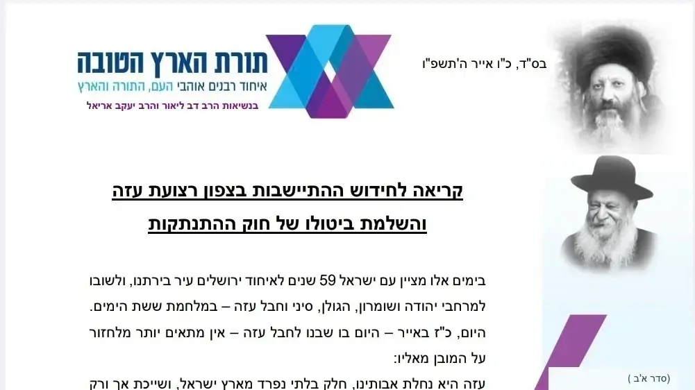 מכתב הנשלח מטעם "רבני תורת הארץ הטובה" בדרישה לבטל את חוק ההתנתקות ולהחזיר את ההתיישבות בצפון רצועת עזה
14/05/2026 מכתב הנשלח מטעם "רבני תורת הארץ הטובה" בדרישה לבטל את חוק ההתנתקות ולהחזיר את ההתיישבות בצפון רצועת עזה
14/05/2026